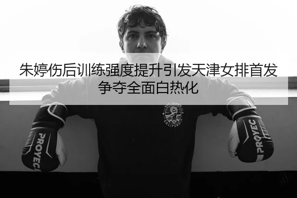 朱婷伤后训练强度提升引发天津女排首发争夺全面白热化