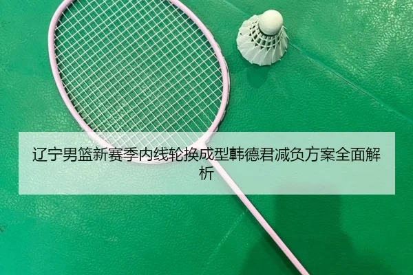 辽宁男篮新赛季内线轮换成型韩德君减负方案全面解析
